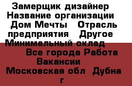 Замерщик-дизайнер › Название организации ­ Дом Мечты › Отрасль предприятия ­ Другое › Минимальный оклад ­ 30 000 - Все города Работа » Вакансии   . Московская обл.,Дубна г.